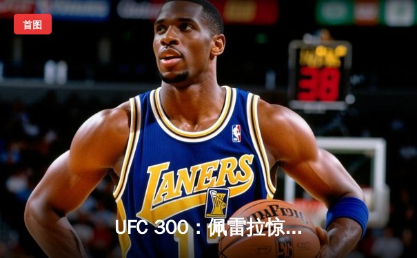 UFC 300：佩雷拉惊天逆转卫冕，中国力量张名扬首秀惊艳KO