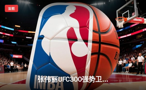 张伟丽UFC300强势卫冕 中国力量再创历史