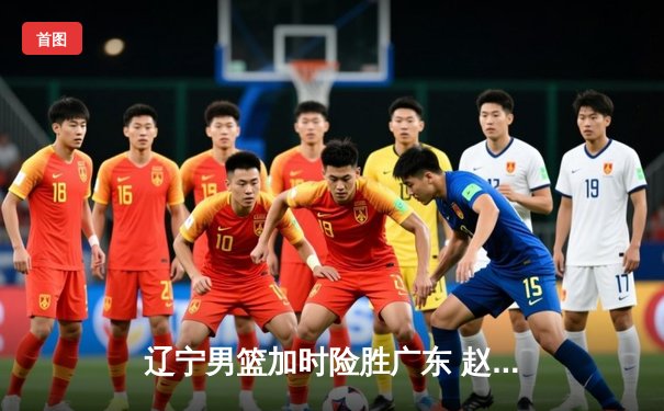 辽宁男篮加时险胜广东 赵继伟35分导演逆转好戏