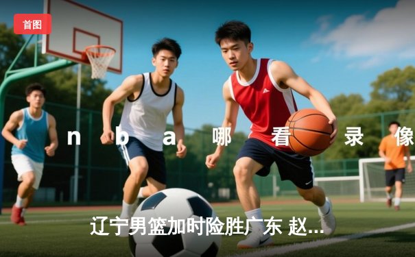 辽宁男篮加时险胜广东 赵继伟35分导演逆转好戏